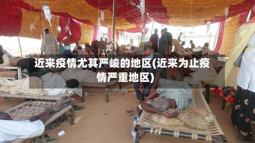 近来疫情尤其严峻的地区(近来为止疫情严重地区)-第1张图片