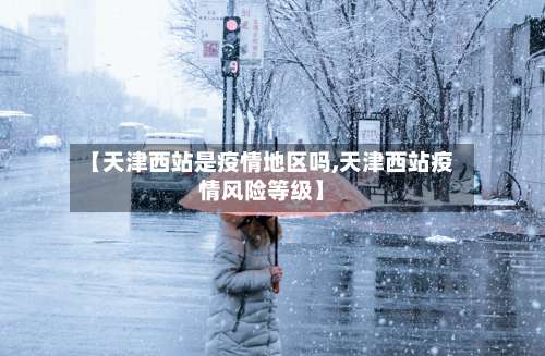 【天津西站是疫情地区吗,天津西站疫情风险等级】-第1张图片