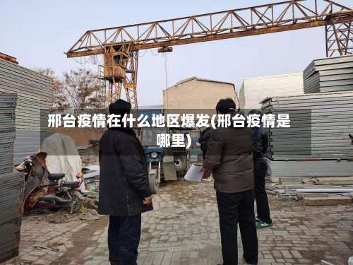 邢台疫情在什么地区爆发(邢台疫情是哪里)-第2张图片