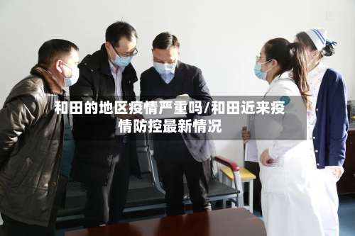 和田的地区疫情严重吗/和田近来疫情防控最新情况-第3张图片
